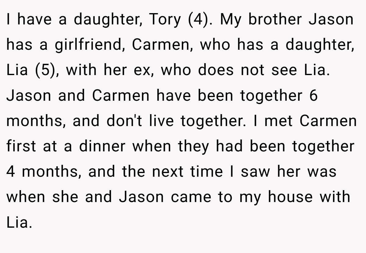 I have a daughter, Tory (4). My brother Jason has a girlfriend, Carmen, who has a daughter, Lia (5), with her ex, who does not see Lia. Jason and Carmen have been together 6 months, and don't live together. I met Carmen first at a dinner when they had been together 4 months, and the next time I saw her was when she and Jason came to my house with Lia.
