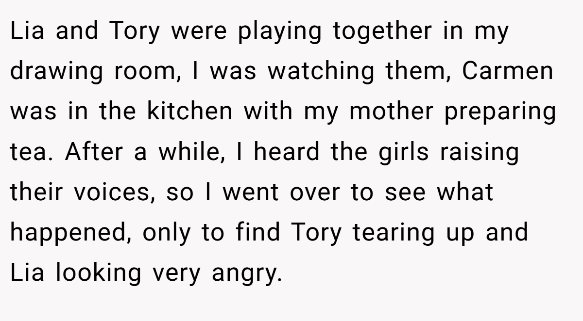 Lia and Tory were playing together in my drawing room, I was watching them, Carmen was in the kitchen with my mother preparing tea. After a while, I heard the girls raising their voices, so I went over to see what happened, only to find Tory tearing up and Lia looking very angry.