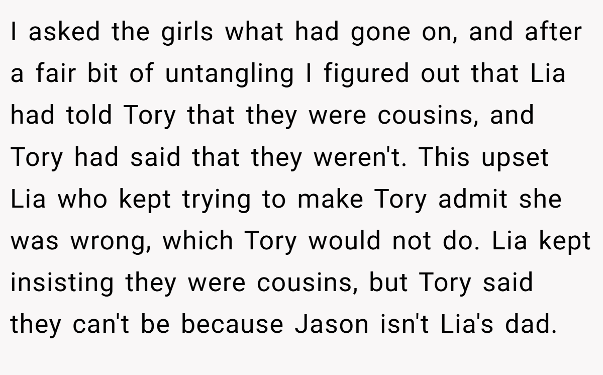 I asked the girls what had gone on, and after a fair bit of untangling I figured out that Lia had told Tory that they were cousins, and Tory had said that they weren't. This upset Lia who kept trying to make Tory admit she was wrong, which Tory would not do. Lia kept insisting they were cousins, but Tory said they can't be because Jason isn't Lia's dad.