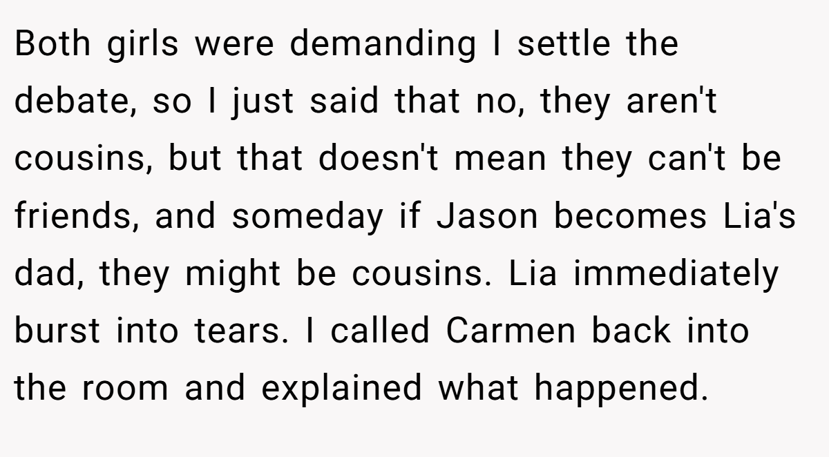 Both girls were demanding I settle the debate, so I just said that no, they aren't cousins, but that doesn't mean they can't be friends, and someday if Jason becomes Lia's dad, they might be cousins. Lia immediately burst into tears. I called Carmen back into the room and explained what happened.