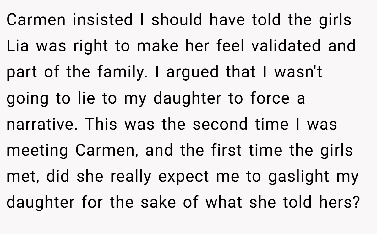 Carmen insisted I should have told the girls Lia was right to make her feel validated and part of the family. I argued that I wasn't going to lie to my daughter to force a narrative. This was the second time I was meeting Carmen, and the first time the girls met, did she really expect me to gaslight my daughter for the sake of what she told hers?