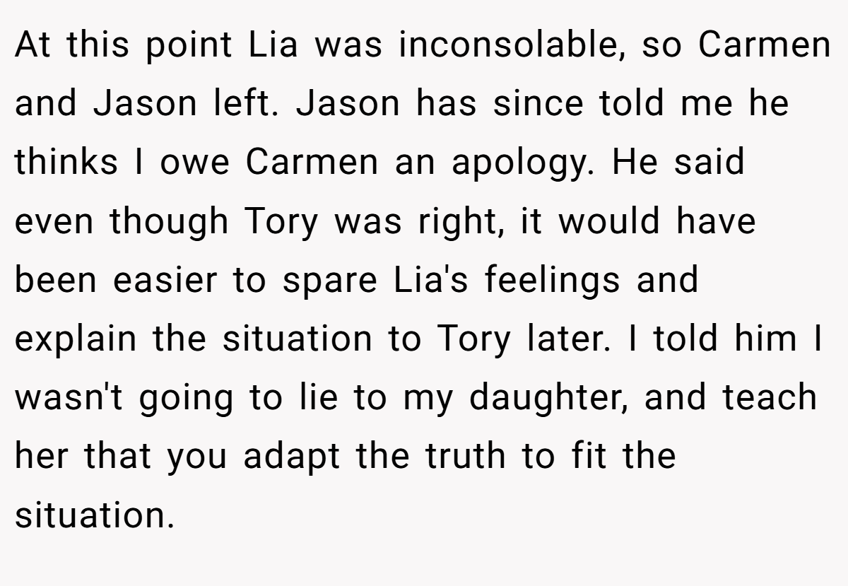 At this point Lia was inconsolable, so Carmen and Jason left. Jason has since told me he thinks I owe Carmen an apology. He said even though Tory was right, it would have been easier to spare Lia's feelings and explain the situation to Tory later. I told him I wasn't going to lie to my daughter, and teach her that you adapt the truth to fit the situation.