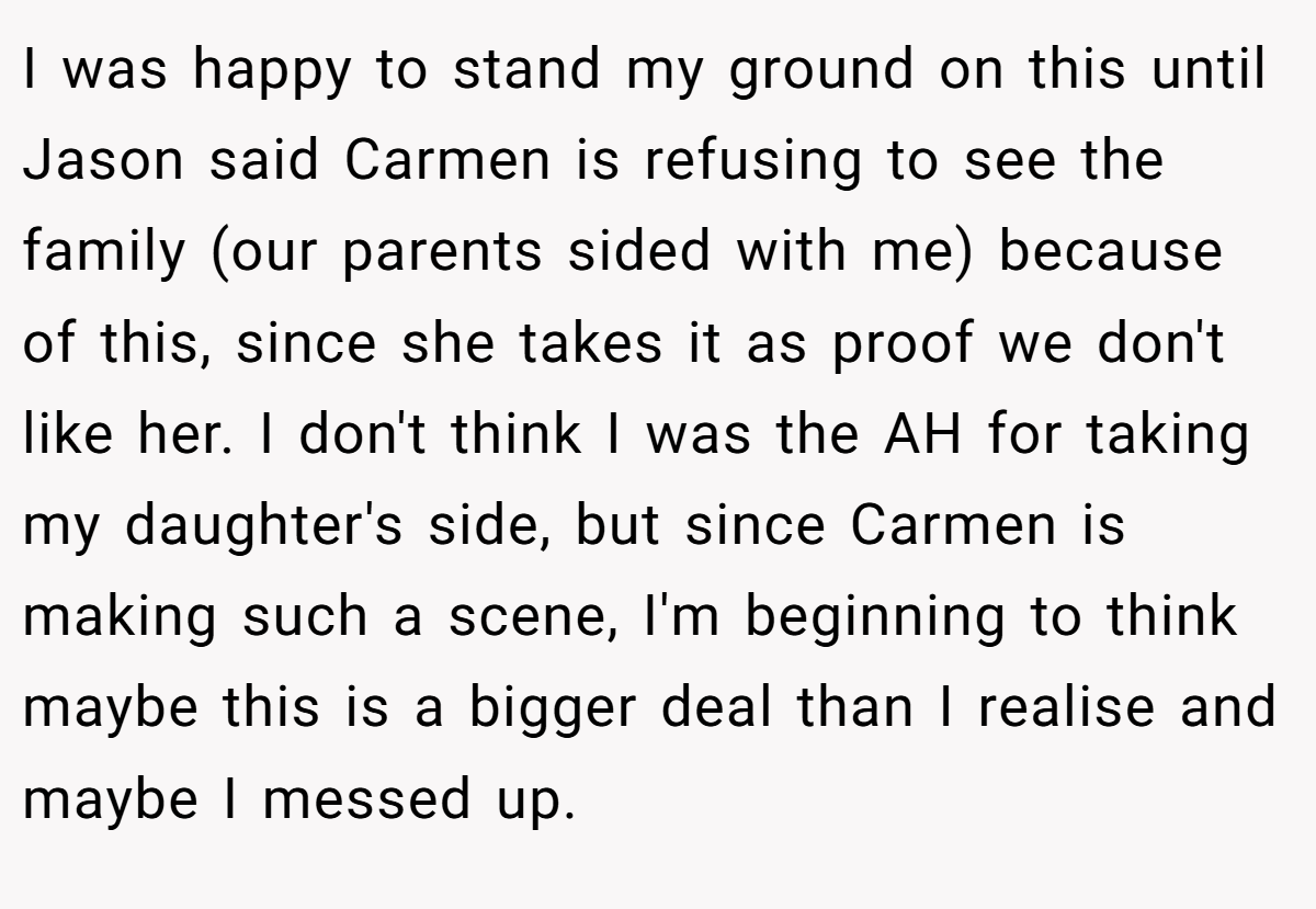I was happy to stand my ground on this until Jason said Carmen is refusing to see the family (our parents sided with me) because of this, since she takes it as proof we don't like her. I don't think I was the AH for taking my daughter's side, but since Carmen is making such a scene, I'm beginning to think maybe this is a bigger deal than I realise and maybe I messed up.