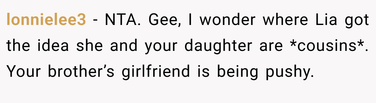 lonnielee3 − NTA. Gee, I wonder where Lia got the idea she and your daughter are *cousins*. Your brother’s girlfriend is being pushy.