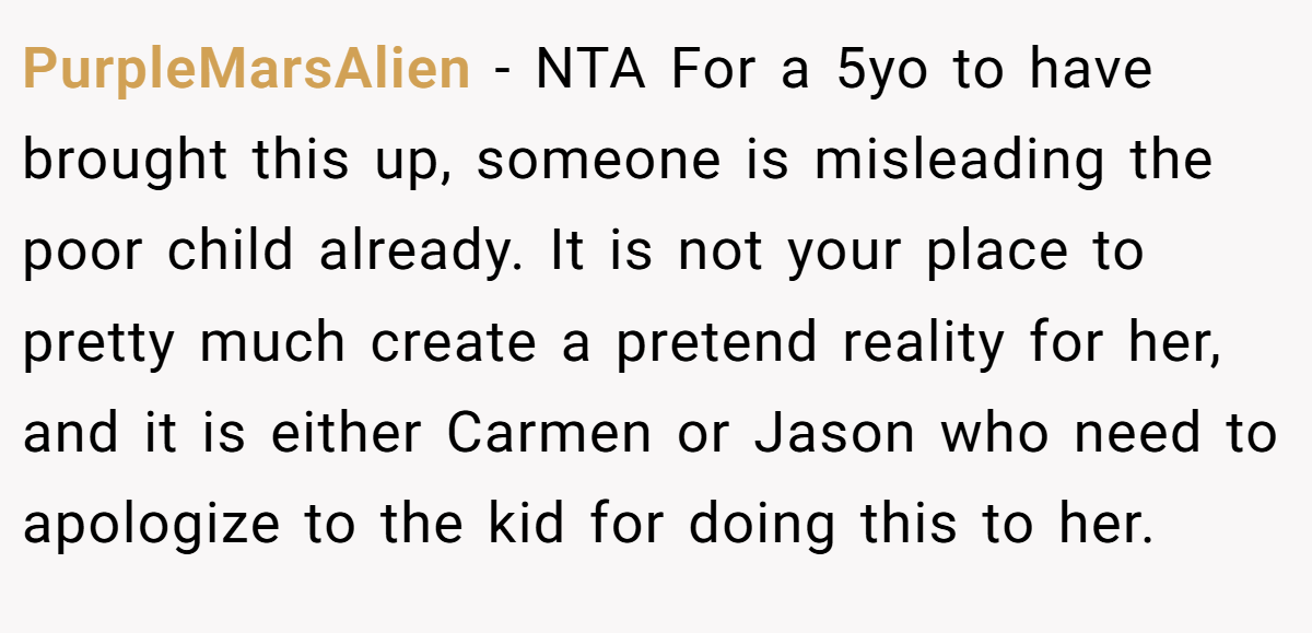 PurpleMarsAlien − NTA For a 5yo to have brought this up, someone is misleading the poor child already. It is not your place to pretty much create a pretend reality for her, and it is either Carmen or Jason who need to apologize to the kid for doing this to her.