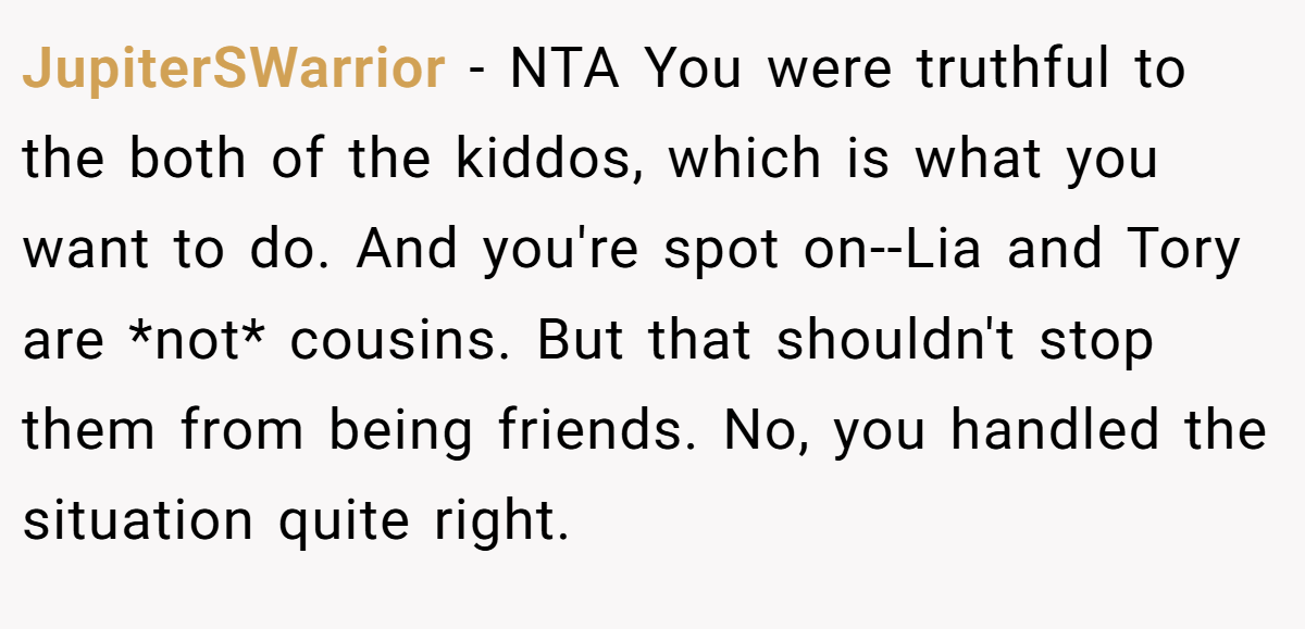 JupiterSWarrior − NTA You were truthful to the both of the kiddos, which is what you want to do. And you're spot on--Lia and Tory are *not* cousins. But that shouldn't stop them from being friends. No, you handled the situation quite right.