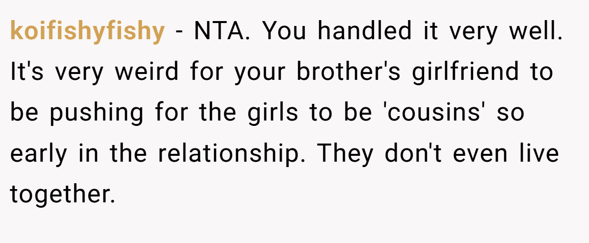 koifishyfishy − NTA. You handled it very well. It's very weird for your brother's girlfriend to be pushing for the girls to be 'cousins' so early in the relationship. They don't even live together.