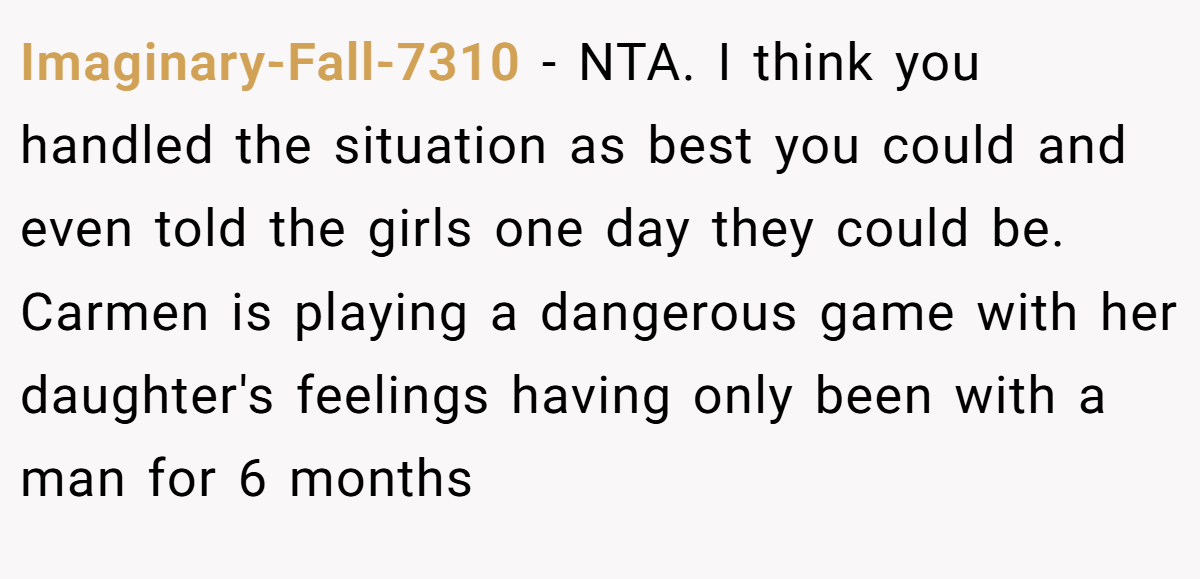 Imaginary-Fall-7310 − NTA. I think you handled the situation as best you could and even told the girls one day they could be. Carmen is playing a dangerous game with her daughter's feelings having only been with a man for 6 months