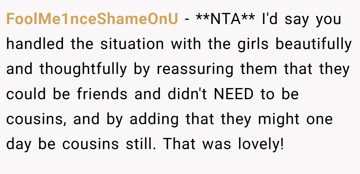 FoolMe1nceShameOnU − **NTA** I'd say you handled the situation with the girls beautifully and thoughtfully by reassuring them that they could be friends and didn't NEED to be cousins, and by adding that they might one day be cousins still. That was lovely!