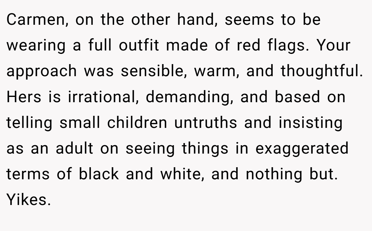Carmen, on the other hand, seems to be wearing a full outfit made of red flags. Your approach was sensible, warm, and thoughtful. Hers is irrational, demanding, and based on telling small children untruths and insisting as an adult on seeing things in exaggerated terms of black and white, and nothing but. Yikes.