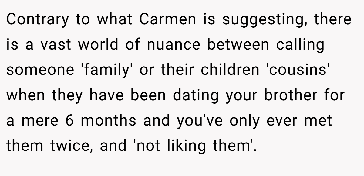 Contrary to what Carmen is suggesting, there is a vast world of nuance between calling someone 'family' or their children 'cousins' when they have been dating your brother for a mere 6 months and you've only ever met them twice, and 'not liking them'.