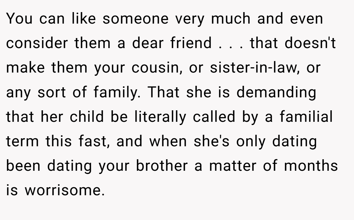 You can like someone very much and even consider them a dear friend . . . that doesn't make them your cousin, or sister-in-law, or any sort of family. That she is demanding that her child be literally called by a familial term this fast, and when she's only dating been dating your brother a matter of months is worrisome.