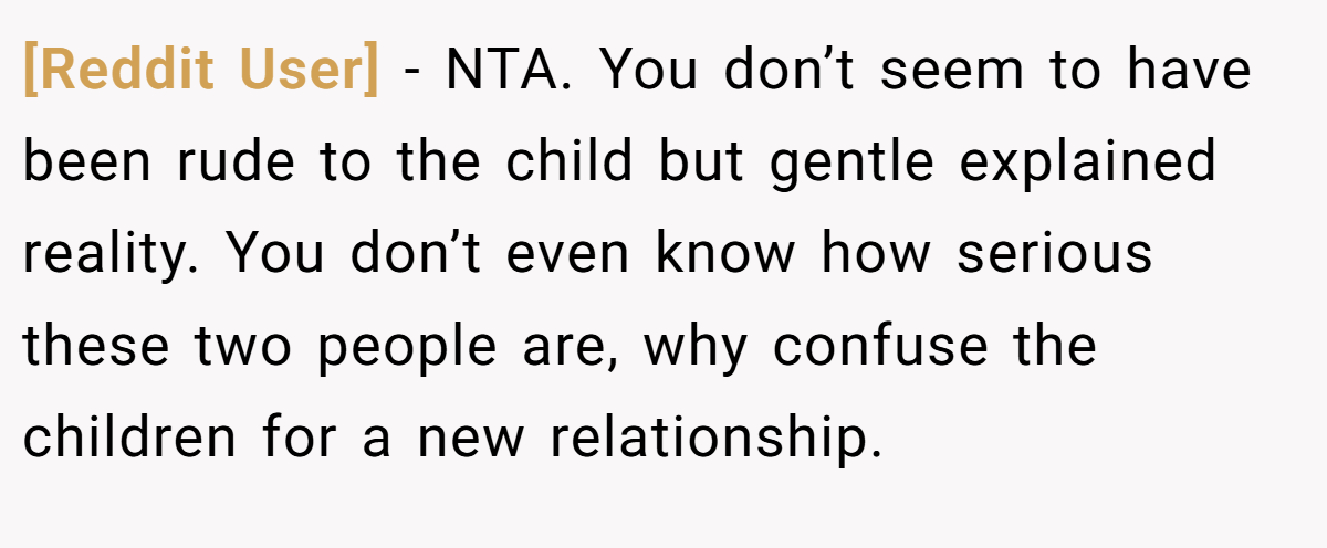 [Reddit User] − NTA. You don’t seem to have been rude to the child but gentle explained reality. You don’t even know how serious these two people are, why confuse the children for a new relationship.
