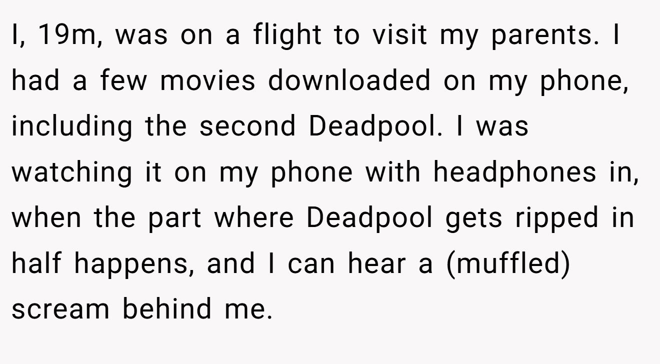 I, 19m, was on a flight to visit my parents. I had a few movies downloaded on my phone, including the second Deadpool. I was watching it on my phone with headphones in, when the part where Deadpool gets ripped in half happens, and I can hear a (muffled) scream behind me.