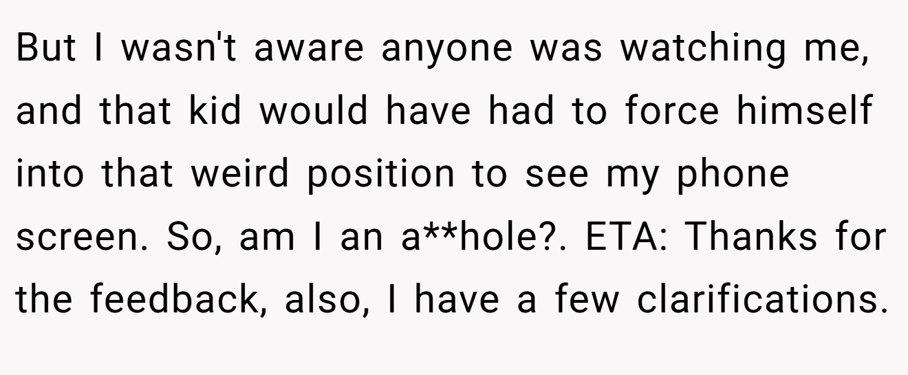 But I wasn't aware anyone was watching me, and that kid would have had to force himself into that weird position to see my phone screen. So, am I an a**hole?. ETA: Thanks for the feedback, also, I have a few clarifications.