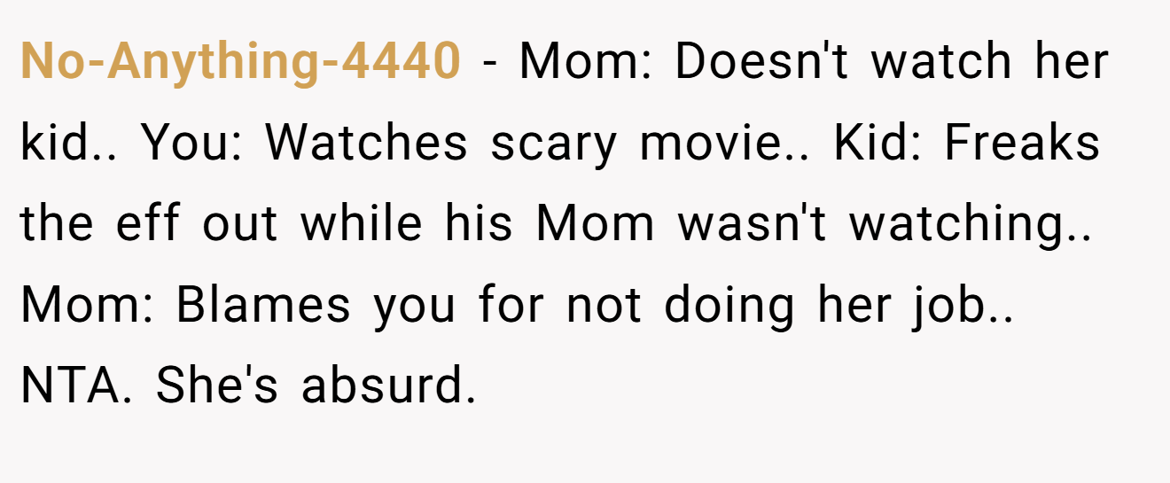 No-Anything-4440 - Mom: Doesn't watch her kid.. You: Watches scary movie.. Kid: Freaks the eff out while his Mom wasn't watching.. Mom: Blames you for not doing her job.. NTA. She's absurd.
