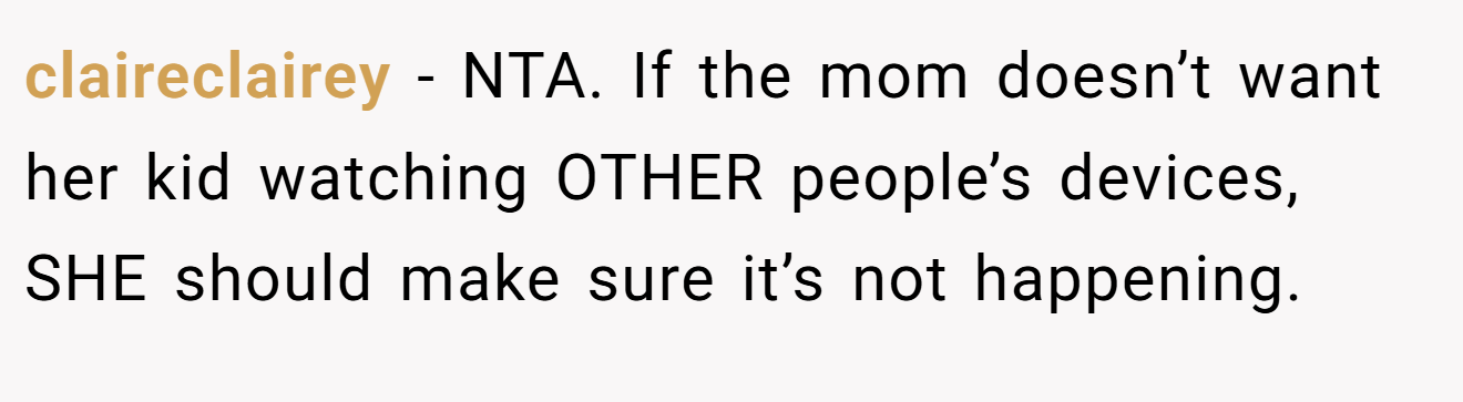 claireclairey - NTA. If the mom doesn’t want her kid watching OTHER people’s devices, SHE should make sure it’s not happening.