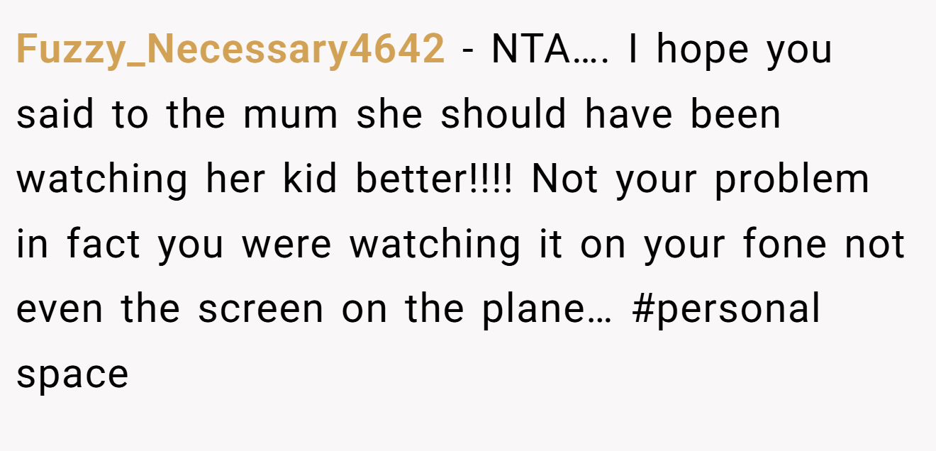 Fuzzy_Necessary4642 - NTA…. I hope you said to the mum she should have been watching her kid better!!!! Not your problem in fact you were watching it on your fone not even the screen on the plane… #personal space