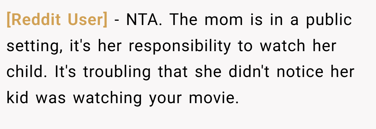 [Reddit User] - NTA. The mom is in a public setting, it's her responsibility to watch her child. It's troubling that she didn't notice her kid was watching your movie.