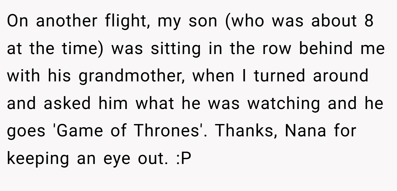 On another flight, my son (who was about 8 at the time) was sitting in the row behind me with his grandmother, when I turned around and asked him what he was watching and he goes 'Game of Thrones'. Thanks, Nana for keeping an eye out. :P
