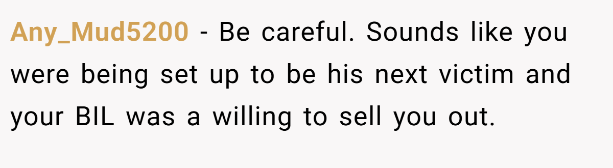 Any_Mud5200 − Be careful. Sounds like you were being set up to be his next victim and your BIL was a willing to sell you out.
