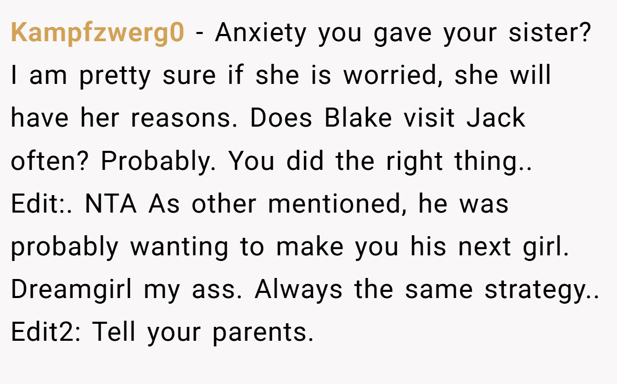 Kampfzwerg0 − Anxiety you gave your sister? I am pretty sure if she is worried, she will have her reasons. Does Blake visit Jack often? Probably. You did the right thing.. Edit:. NTA As other mentioned, he was probably wanting to make you his next girl. Dreamgirl my ass. Always the same strategy.. Edit2: Tell your parents.