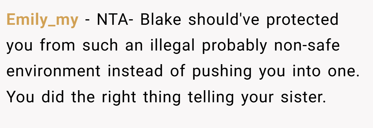 Emily_my − NTA- Blake should've protected you from such an illegal probably non-safe environment instead of pushing you into one. You did the right thing telling your sister.