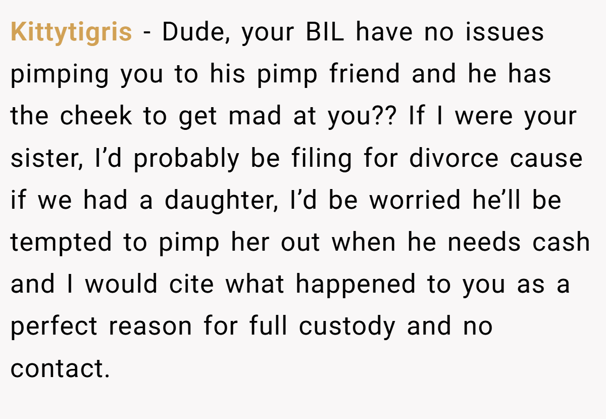 Kittytigris − Dude, your BIL have no issues pimping you to his pimp friend and he has the cheek to get mad at you?? If I were your sister, I’d probably be filing for divorce cause if we had a daughter, I’d be worried he’ll be tempted to pimp her out when he needs cash and I would cite what happened to you as a perfect reason for full custody and no contact.