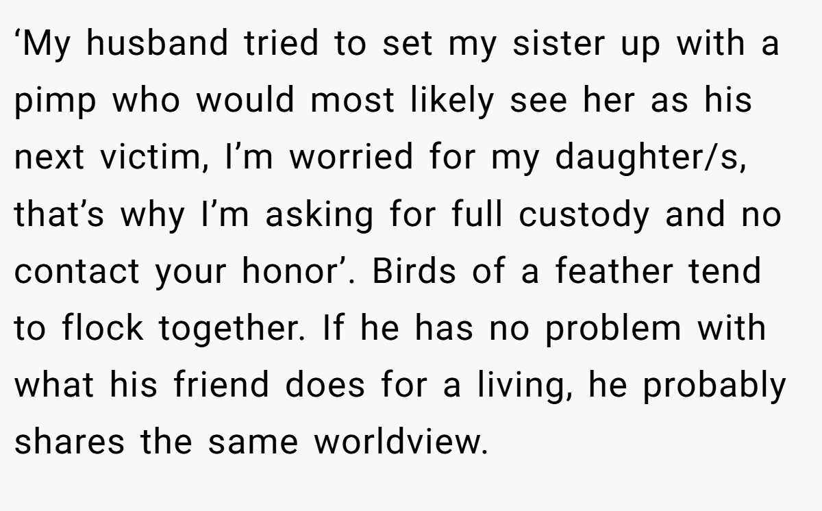 ‘My husband tried to set my sister up with a pimp who would most likely see her as his next victim, I’m worried for my daughter/s, that’s why I’m asking for full custody and no contact your honor’. Birds of a feather tend to flock together. If he has no problem with what his friend does for a living, he probably shares the same worldview.