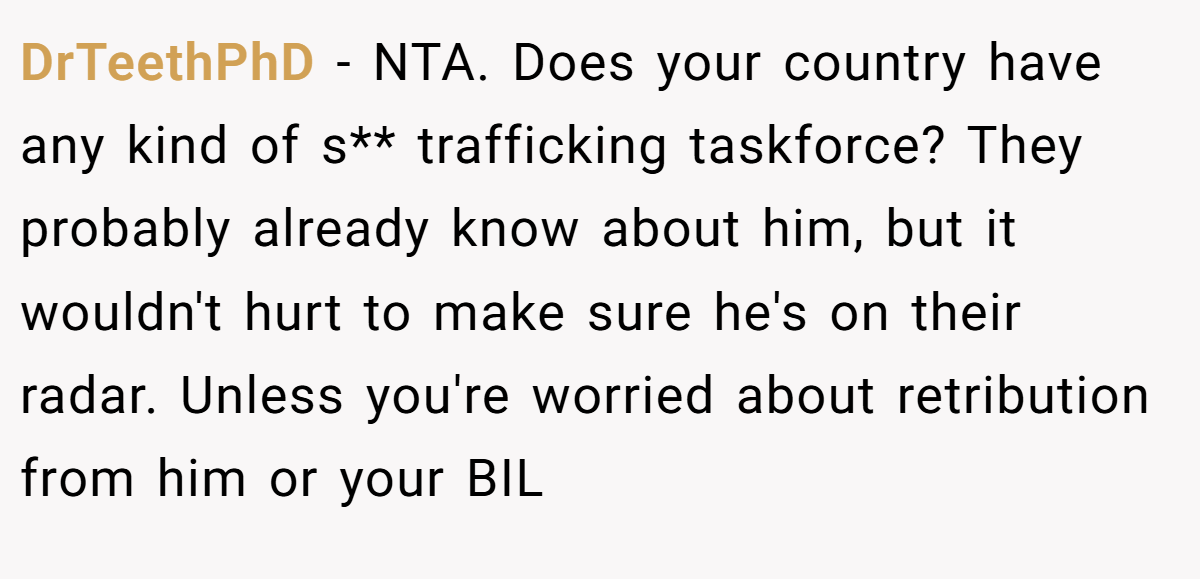 DrTeethPhD − NTA. Does your country have any kind of s** trafficking taskforce? They probably already know about him, but it wouldn't hurt to make sure he's on their radar. Unless you're worried about retribution from him or your BIL