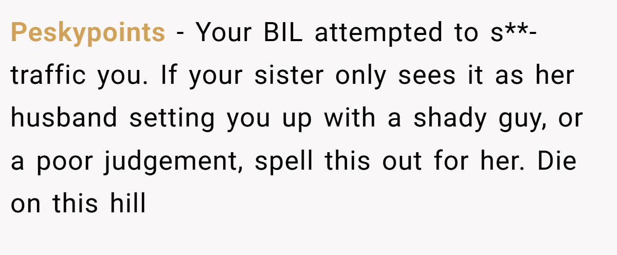 Peskypoints − Your BIL attempted to s**-traffic you. If your sister only sees it as her husband setting you up with a shady guy, or a poor judgement, spell this out for her. Die on this hill