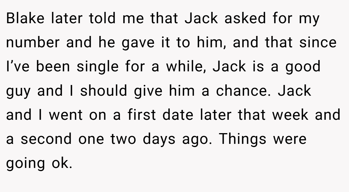 Blake later told me that Jack asked for my number and he gave it to him, and that since I’ve been single for a while, Jack is a good guy and I should give him a chance. Jack and I went on a first date later that week and a second one two days ago. Things were going ok.