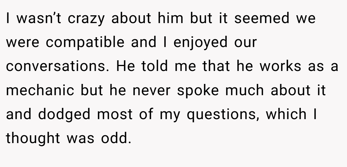 I wasn’t crazy about him but it seemed we were compatible and I enjoyed our conversations. He told me that he works as a mechanic but he never spoke much about it and dodged most of my questions, which I thought was odd.