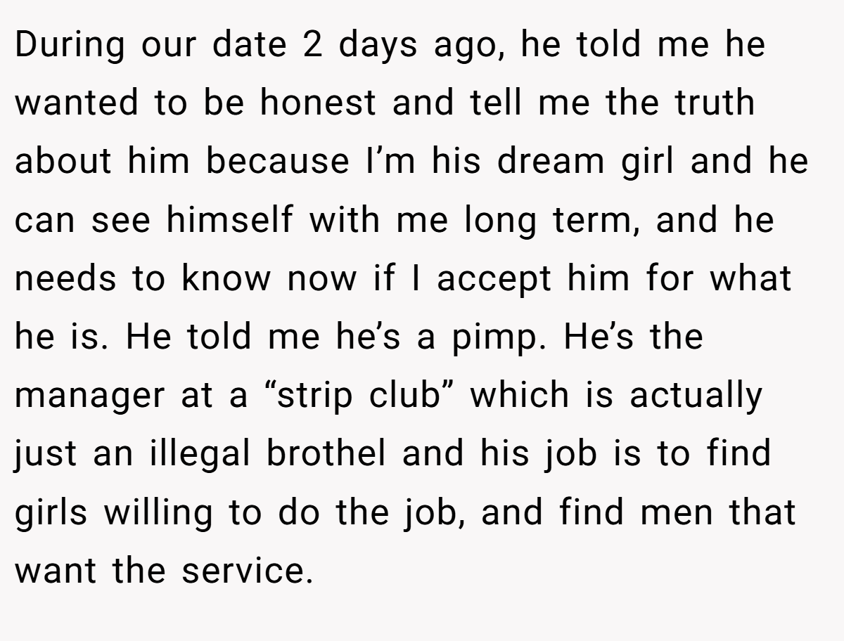 During our date 2 days ago, he told me he wanted to be honest and tell me the truth about him because I’m his dream girl and he can see himself with me long term, and he needs to know now if I accept him for what he is. He told me he’s a pimp. He’s the manager at a “strip club” which is actually just an illegal brothel and his job is to find girls willing to do the job, and find men that want the service.