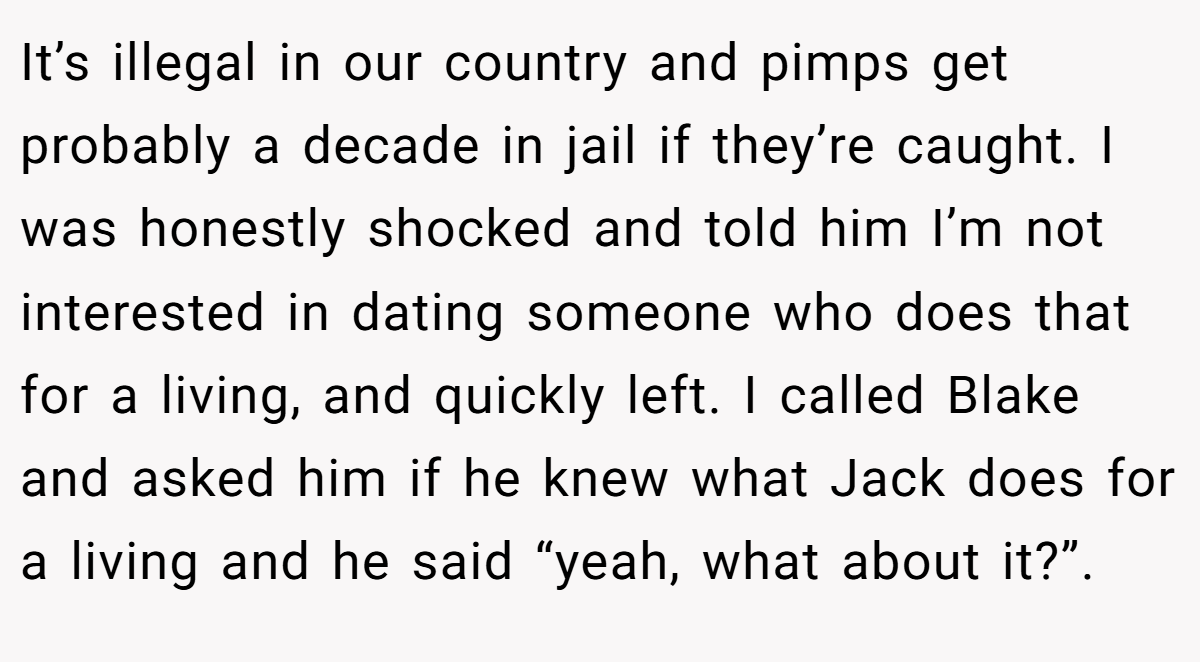 It’s illegal in our country and pimps get probably a decade in jail if they’re caught. I was honestly shocked and told him I’m not interested in dating someone who does that for a living, and quickly left. I called Blake and asked him if he knew what Jack does for a living and he said “yeah, what about it?”.