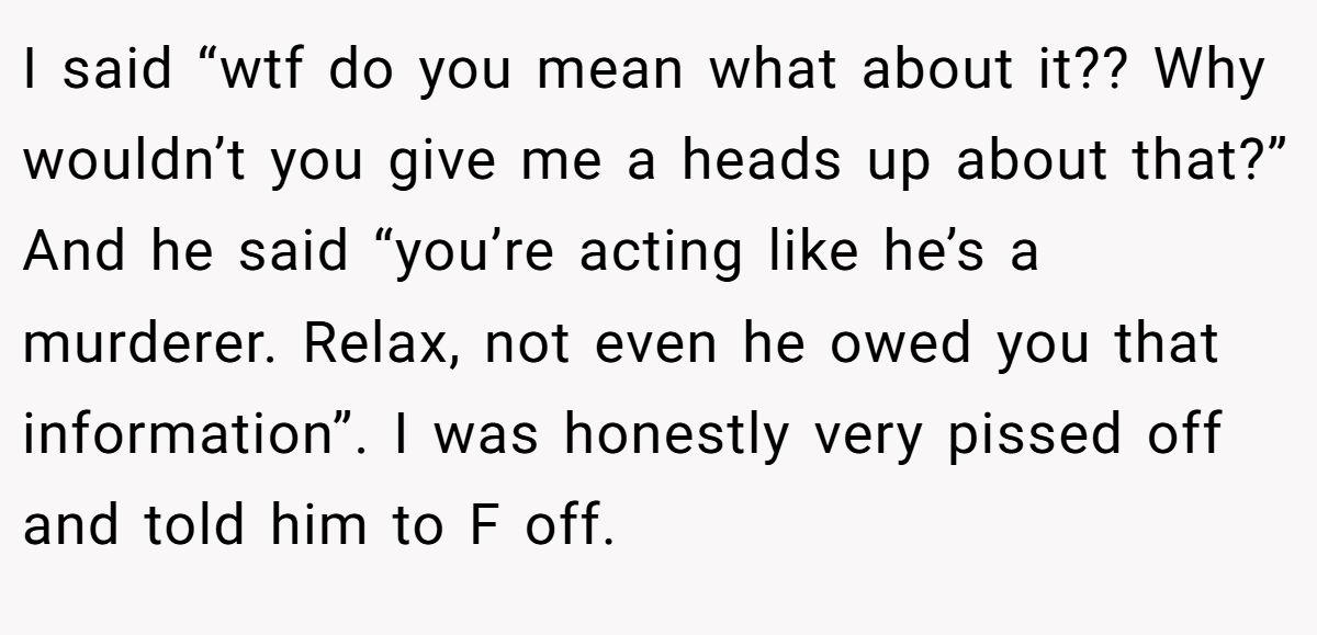 I said “wtf do you mean what about it?? Why wouldn’t you give me a heads up about that?” And he said “you’re acting like he’s a murderer. Relax, not even he owed you that information”. I was honestly very pissed off and told him to F off.