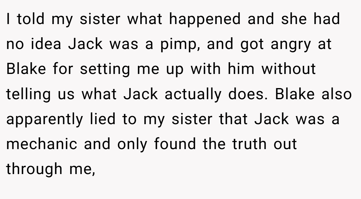 I told my sister what happened and she had no idea Jack was a pimp, and got angry at Blake for setting me up with him without telling us what Jack actually does. Blake also apparently lied to my sister that Jack was a mechanic and only found the truth out through me,
