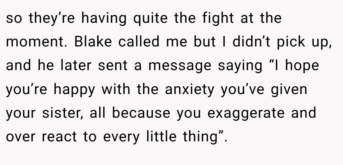 so they’re having quite the fight at the moment. Blake called me but I didn’t pick up, and he later sent a message saying “I hope you’re happy with the anxiety you’ve given your sister, all because you exaggerate and over react to every little thing”.