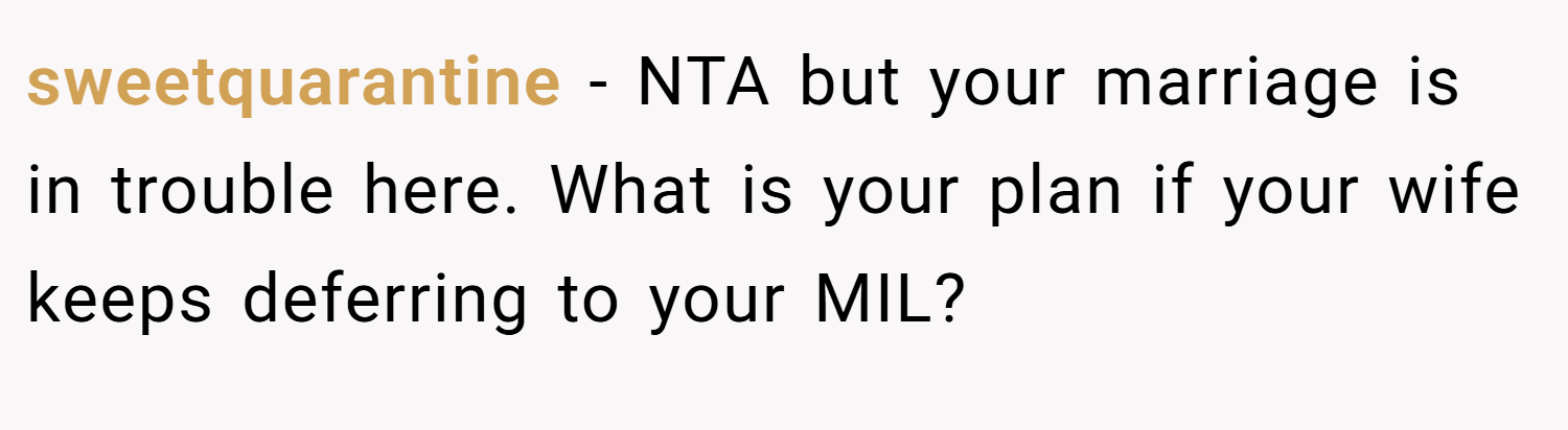 sweetquarantine − NTA but your marriage is in trouble here. What is your plan if your wife keeps deferring to your MIL?