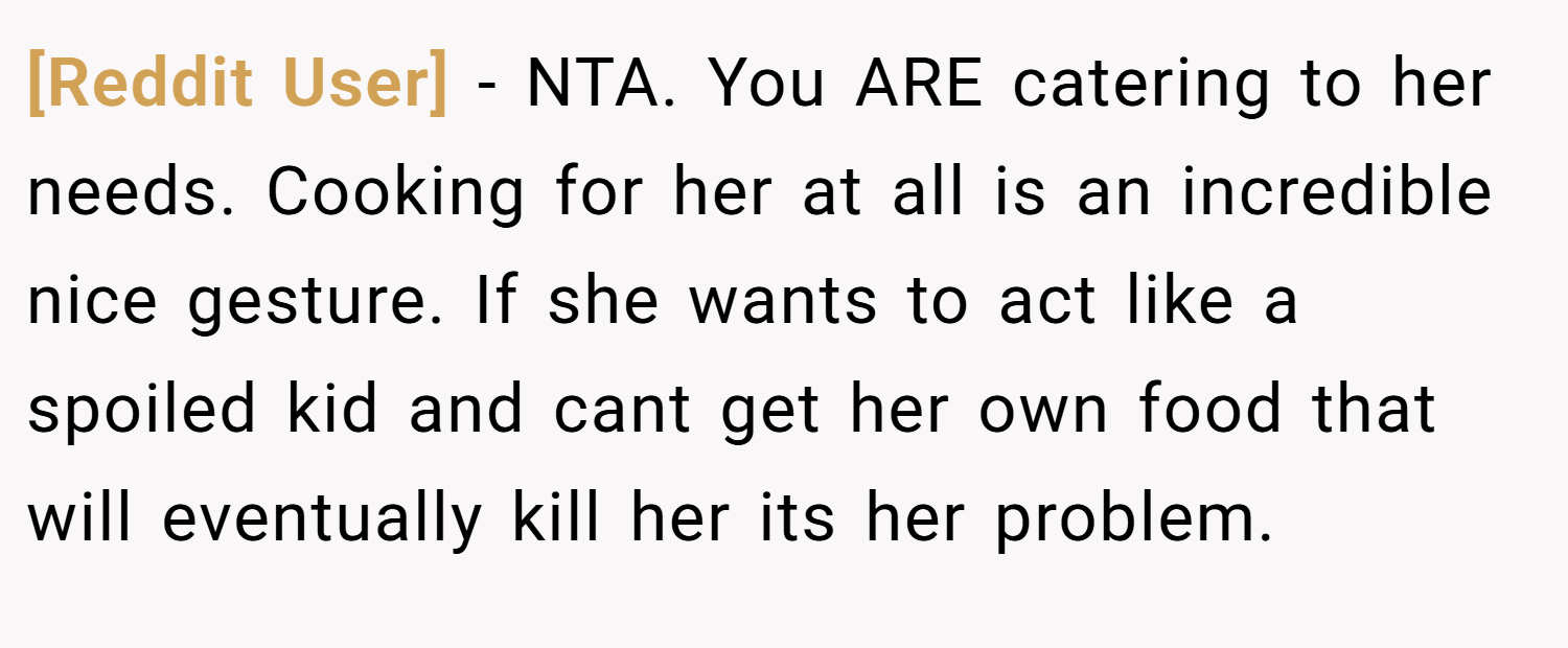 [Reddit User] − NTA. You ARE catering to her needs. Cooking for her at all is an incredible nice gesture. If she wants to act like a spoiled kid and cant get her own food that will eventually kill her its her problem.