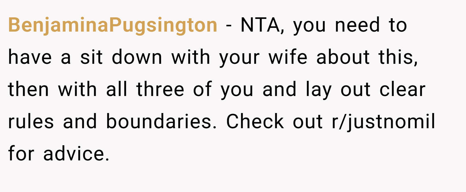 BenjaminaPugsington − NTA, you need to have a sit down with your wife about this, then with all three of you and lay out clear rules and boundaries. Check out r/justnomil for advice.