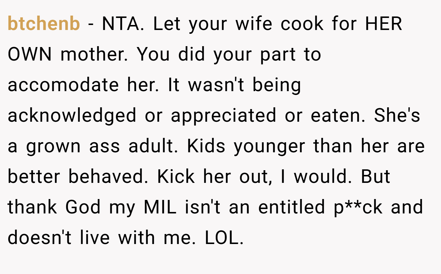 btchenb − NTA. Let your wife cook for HER OWN mother. You did your part to accomodate her. It wasn't being acknowledged or appreciated or eaten. She's a grown ass adult. Kids younger than her are better behaved. Kick her out, I would. But thank God my MIL isn't an entitled p**ck and doesn't live with me. LOL.