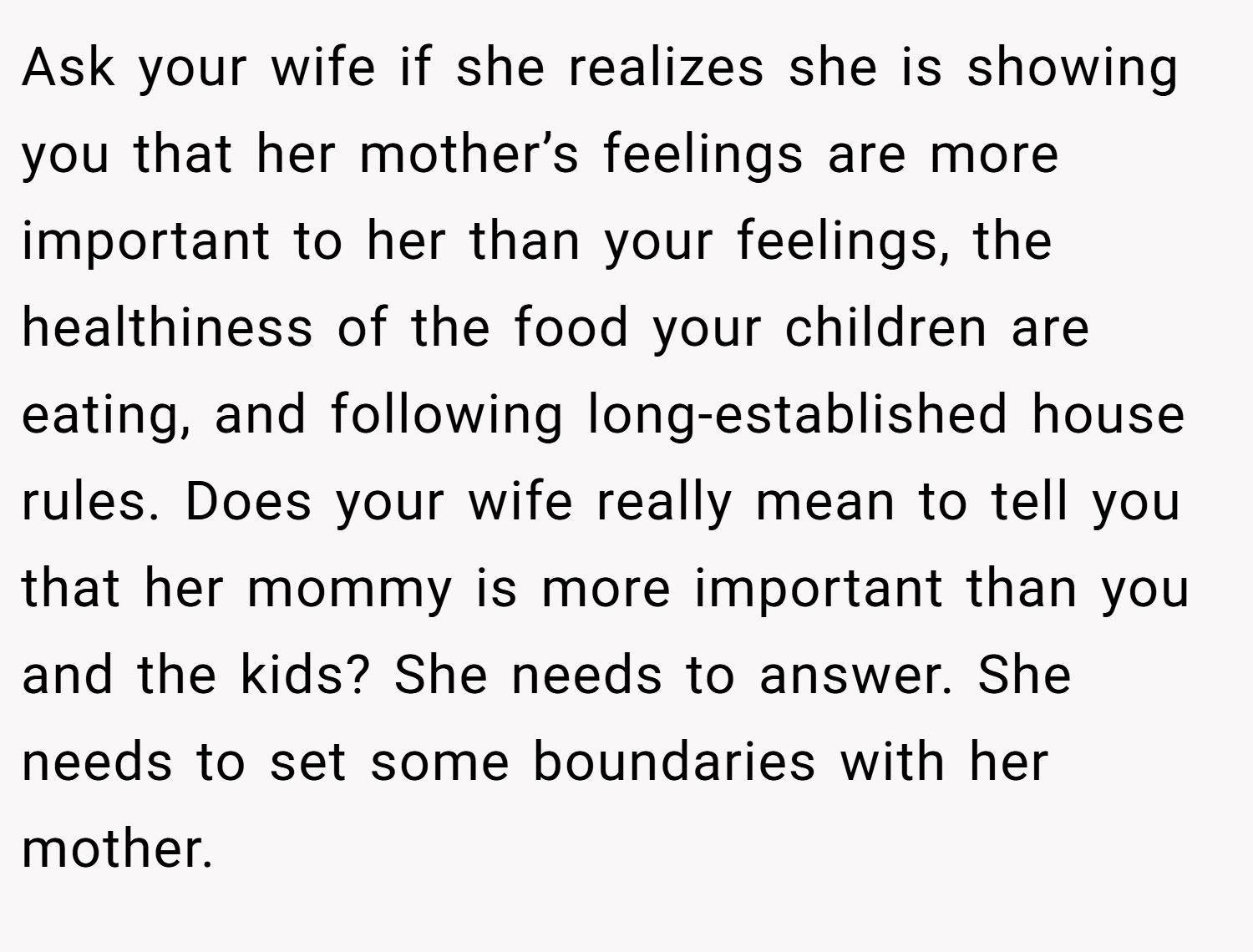 Ask your wife if she realizes she is showing you that her mother’s feelings are more important to her than your feelings, the healthiness of the food your children are eating, and following long-established house rules. Does your wife really mean to tell you that her mommy is more important than you and the kids? She needs to answer. She needs to set some boundaries with her mother.