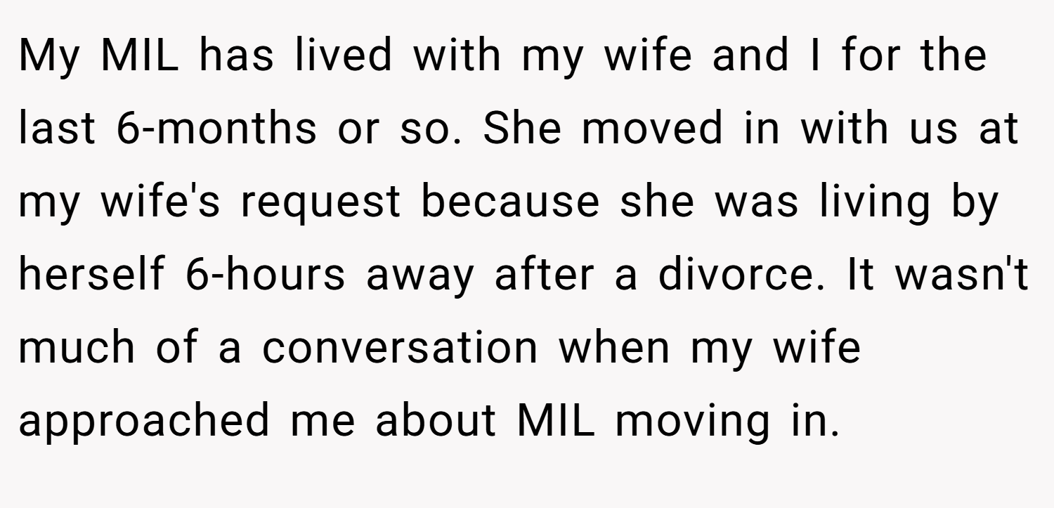My MIL has lived with my wife and I for the last 6-months or so. She moved in with us at my wife's request because she was living by herself 6-hours away after a divorce. It wasn't much of a conversation when my wife approached me about MIL moving in.