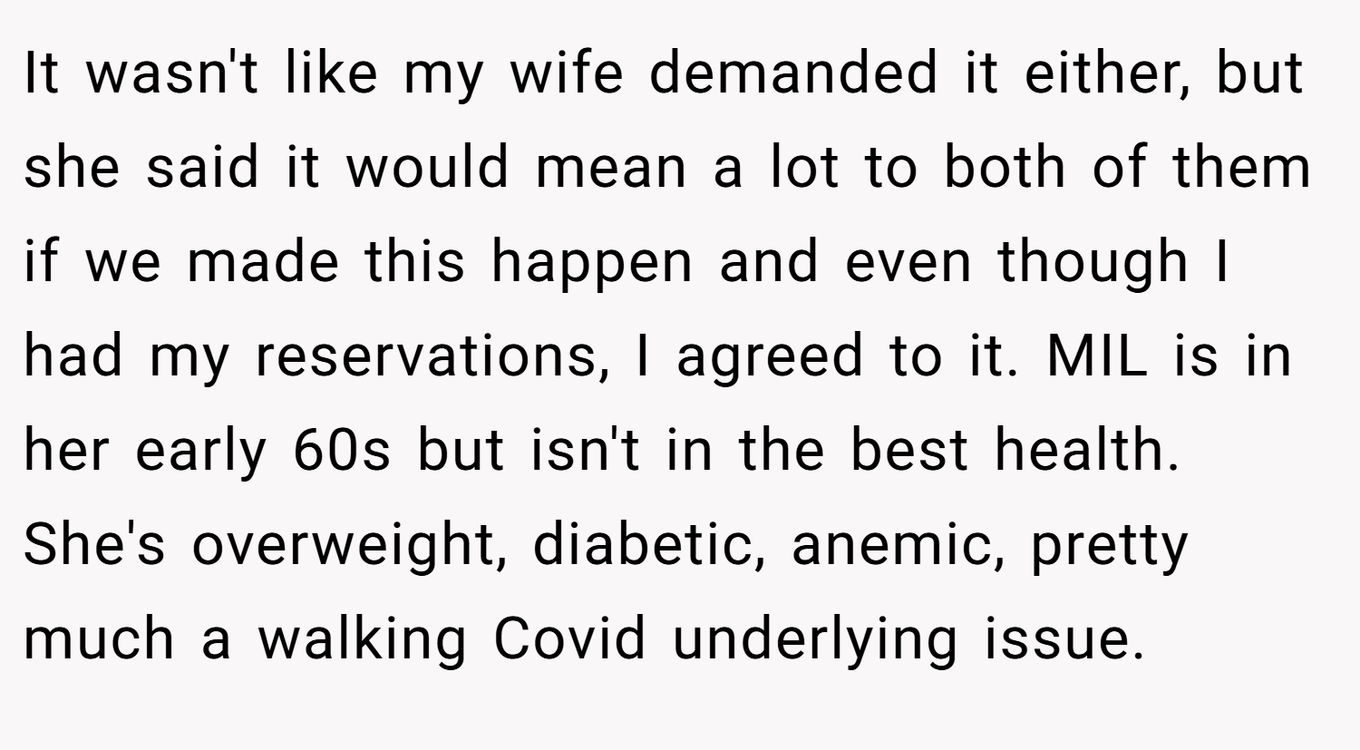It wasn't like my wife demanded it either, but she said it would mean a lot to both of them if we made this happen and even though I had my reservations, I agreed to it. MIL is in her early 60s but isn't in the best health. She's overweight, diabetic, anemic, pretty much a walking Covid underlying issue.