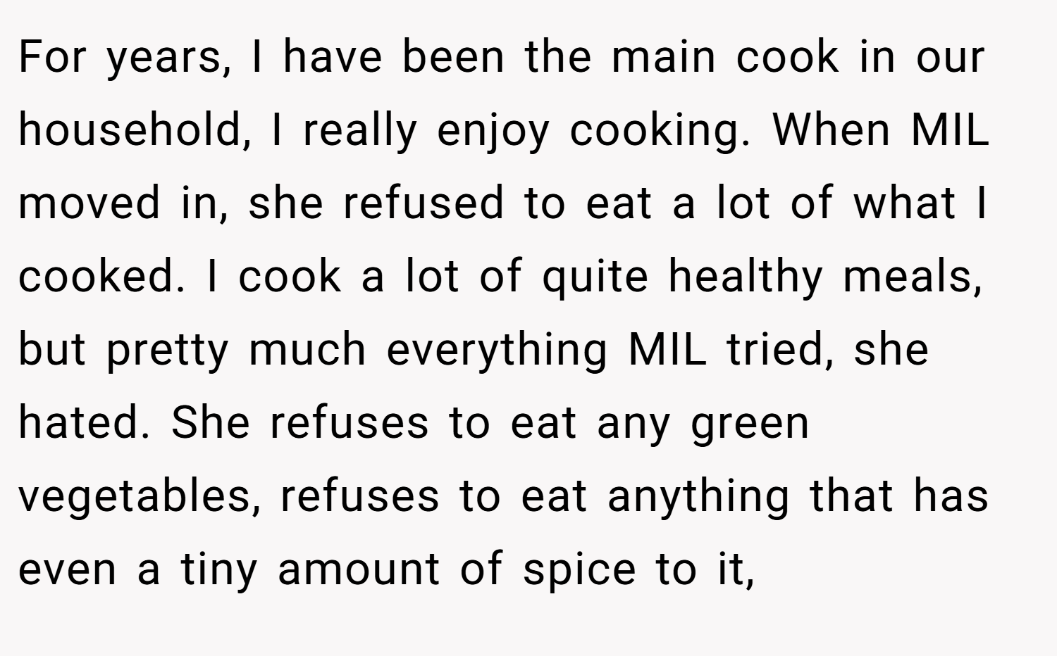 For years, I have been the main cook in our household, I really enjoy cooking. When MIL moved in, she refused to eat a lot of what I cooked. I cook a lot of quite healthy meals, but pretty much everything MIL tried, she hated. She refuses to eat any green vegetables, refuses to eat anything that has even a tiny amount of spice to it,