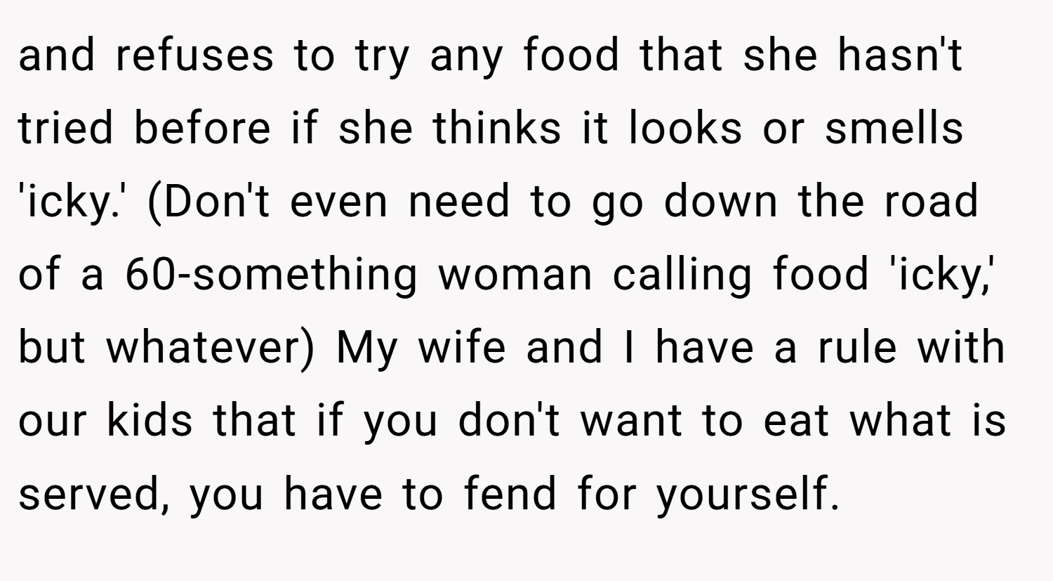 and refuses to try any food that she hasn't tried before if she thinks it looks or smells 'icky.' (Don't even need to go down the road of a 60-something woman calling food 'icky,' but whatever) My wife and I have a rule with our kids that if you don't want to eat what is served, you have to fend for yourself.