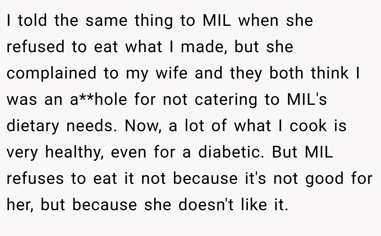 I told the same thing to MIL when she refused to eat what I made, but she complained to my wife and they both think I was an a**hole for not catering to MIL's dietary needs. Now, a lot of what I cook is very healthy, even for a diabetic. But MIL refuses to eat it not because it's not good for her, but because she doesn't like it.