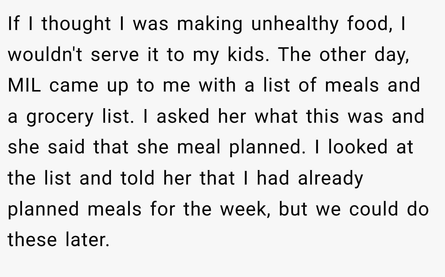 If I thought I was making unhealthy food, I wouldn't serve it to my kids. The other day, MIL came up to me with a list of meals and a grocery list. I asked her what this was and she said that she meal planned. I looked at the list and told her that I had already planned meals for the week, but we could do these later.