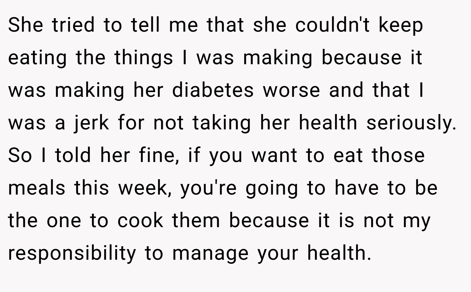 She tried to tell me that she couldn't keep eating the things I was making because it was making her diabetes worse and that I was a jerk for not taking her health seriously. So I told her fine, if you want to eat those meals this week, you're going to have to be the one to cook them because it is not my responsibility to manage your health.